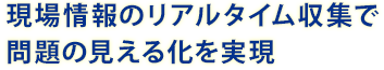 現場情報のリアルタイム蒐集で問題の見える化を実現